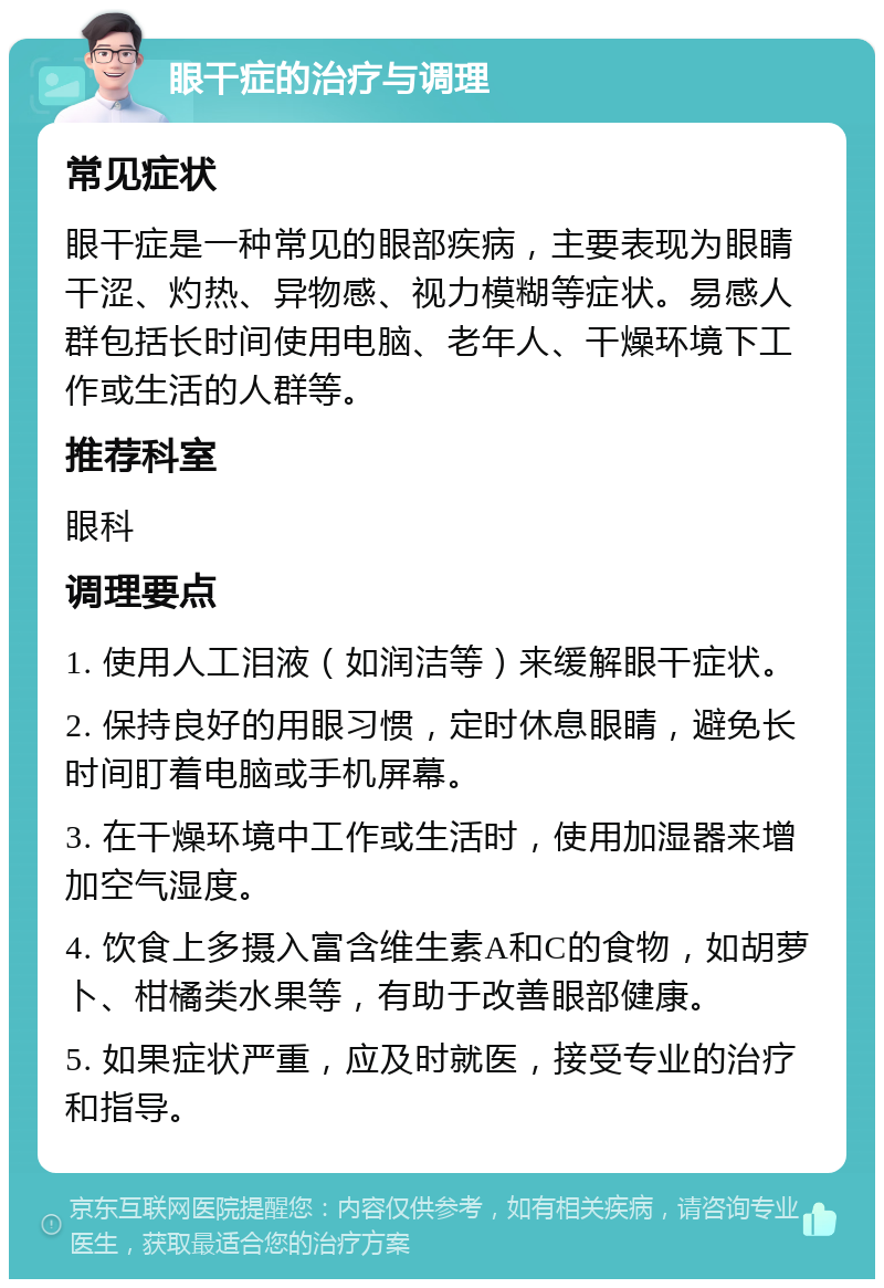 眼干症的治疗与调理 常见症状 眼干症是一种常见的眼部疾病，主要表现为眼睛干涩、灼热、异物感、视力模糊等症状。易感人群包括长时间使用电脑、老年人、干燥环境下工作或生活的人群等。 推荐科室 眼科 调理要点 1. 使用人工泪液（如润洁等）来缓解眼干症状。 2. 保持良好的用眼习惯，定时休息眼睛，避免长时间盯着电脑或手机屏幕。 3. 在干燥环境中工作或生活时，使用加湿器来增加空气湿度。 4. 饮食上多摄入富含维生素A和C的食物，如胡萝卜、柑橘类水果等，有助于改善眼部健康。 5. 如果症状严重，应及时就医，接受专业的治疗和指导。