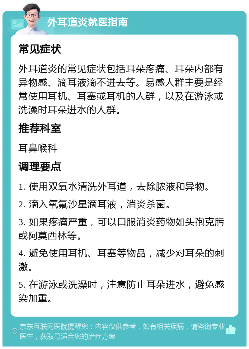 外耳道炎就医指南 常见症状 外耳道炎的常见症状包括耳朵疼痛、耳朵内部有异物感、滴耳液滴不进去等。易感人群主要是经常使用耳机、耳塞或耳机的人群，以及在游泳或洗澡时耳朵进水的人群。 推荐科室 耳鼻喉科 调理要点 1. 使用双氧水清洗外耳道，去除脓液和异物。 2. 滴入氧氟沙星滴耳液，消炎杀菌。 3. 如果疼痛严重，可以口服消炎药物如头孢克肟或阿莫西林等。 4. 避免使用耳机、耳塞等物品，减少对耳朵的刺激。 5. 在游泳或洗澡时，注意防止耳朵进水，避免感染加重。