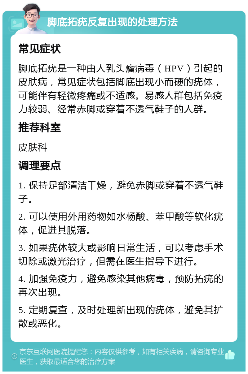 脚底拓疣反复出现的处理方法 常见症状 脚底拓疣是一种由人乳头瘤病毒（HPV）引起的皮肤病，常见症状包括脚底出现小而硬的疣体，可能伴有轻微疼痛或不适感。易感人群包括免疫力较弱、经常赤脚或穿着不透气鞋子的人群。 推荐科室 皮肤科 调理要点 1. 保持足部清洁干燥，避免赤脚或穿着不透气鞋子。 2. 可以使用外用药物如水杨酸、苯甲酸等软化疣体，促进其脱落。 3. 如果疣体较大或影响日常生活，可以考虑手术切除或激光治疗，但需在医生指导下进行。 4. 加强免疫力，避免感染其他病毒，预防拓疣的再次出现。 5. 定期复查，及时处理新出现的疣体，避免其扩散或恶化。