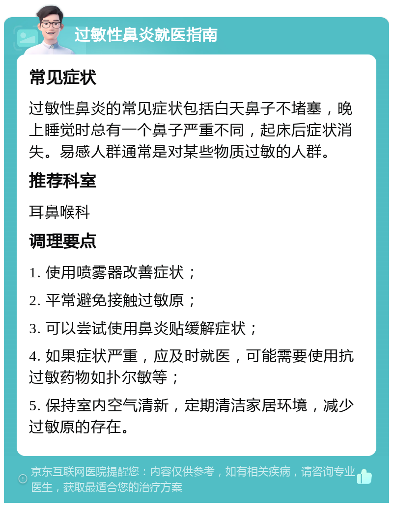 过敏性鼻炎就医指南 常见症状 过敏性鼻炎的常见症状包括白天鼻子不堵塞，晚上睡觉时总有一个鼻子严重不同，起床后症状消失。易感人群通常是对某些物质过敏的人群。 推荐科室 耳鼻喉科 调理要点 1. 使用喷雾器改善症状； 2. 平常避免接触过敏原； 3. 可以尝试使用鼻炎贴缓解症状； 4. 如果症状严重，应及时就医，可能需要使用抗过敏药物如扑尔敏等； 5. 保持室内空气清新，定期清洁家居环境，减少过敏原的存在。