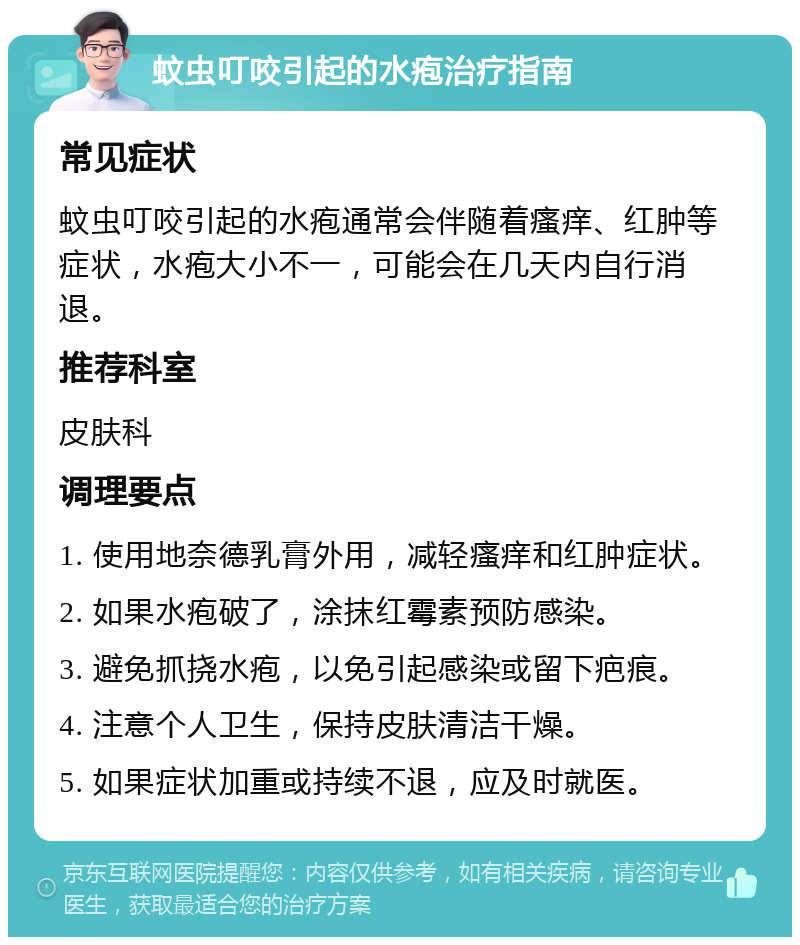 蚊虫叮咬引起的水疱治疗指南 常见症状 蚊虫叮咬引起的水疱通常会伴随着瘙痒、红肿等症状，水疱大小不一，可能会在几天内自行消退。 推荐科室 皮肤科 调理要点 1. 使用地奈德乳膏外用，减轻瘙痒和红肿症状。 2. 如果水疱破了，涂抹红霉素预防感染。 3. 避免抓挠水疱，以免引起感染或留下疤痕。 4. 注意个人卫生，保持皮肤清洁干燥。 5. 如果症状加重或持续不退，应及时就医。