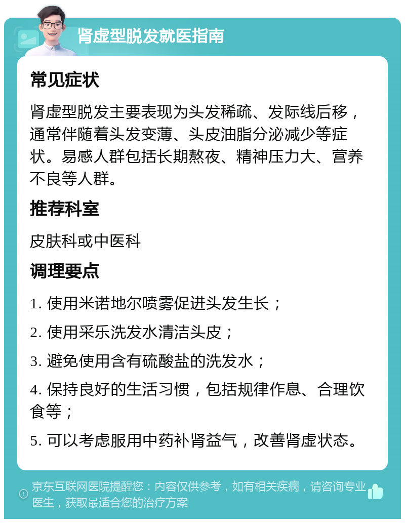 肾虚型脱发就医指南 常见症状 肾虚型脱发主要表现为头发稀疏、发际线后移，通常伴随着头发变薄、头皮油脂分泌减少等症状。易感人群包括长期熬夜、精神压力大、营养不良等人群。 推荐科室 皮肤科或中医科 调理要点 1. 使用米诺地尔喷雾促进头发生长； 2. 使用采乐洗发水清洁头皮； 3. 避免使用含有硫酸盐的洗发水； 4. 保持良好的生活习惯，包括规律作息、合理饮食等； 5. 可以考虑服用中药补肾益气，改善肾虚状态。