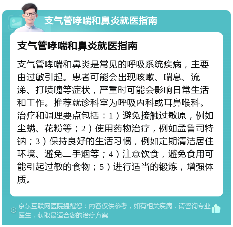 支气管哮喘和鼻炎就医指南 支气管哮喘和鼻炎就医指南 支气管哮喘和鼻炎是常见的呼吸系统疾病，主要由过敏引起。患者可能会出现咳嗽、喘息、流涕、打喷嚏等症状，严重时可能会影响日常生活和工作。推荐就诊科室为呼吸内科或耳鼻喉科。治疗和调理要点包括：1）避免接触过敏原，例如尘螨、花粉等；2）使用药物治疗，例如孟鲁司特钠；3）保持良好的生活习惯，例如定期清洁居住环境、避免二手烟等；4）注意饮食，避免食用可能引起过敏的食物；5）进行适当的锻炼，增强体质。