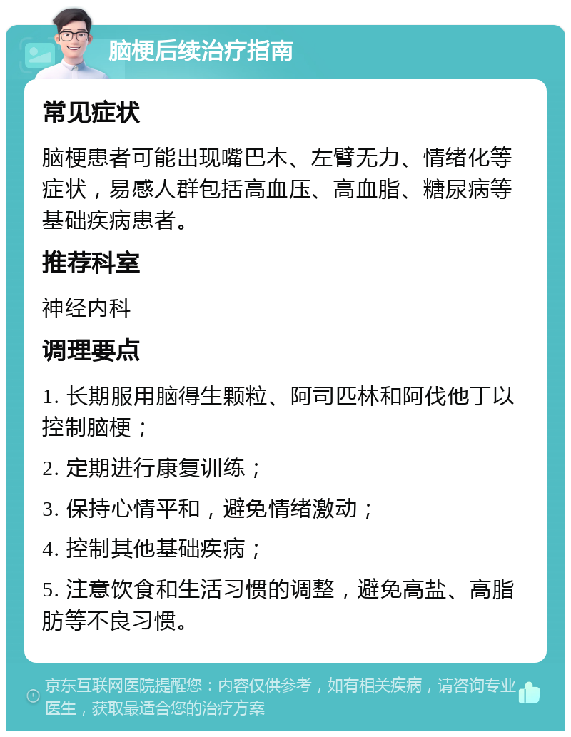 脑梗后续治疗指南 常见症状 脑梗患者可能出现嘴巴木、左臂无力、情绪化等症状，易感人群包括高血压、高血脂、糖尿病等基础疾病患者。 推荐科室 神经内科 调理要点 1. 长期服用脑得生颗粒、阿司匹林和阿伐他丁以控制脑梗； 2. 定期进行康复训练； 3. 保持心情平和，避免情绪激动； 4. 控制其他基础疾病； 5. 注意饮食和生活习惯的调整，避免高盐、高脂肪等不良习惯。