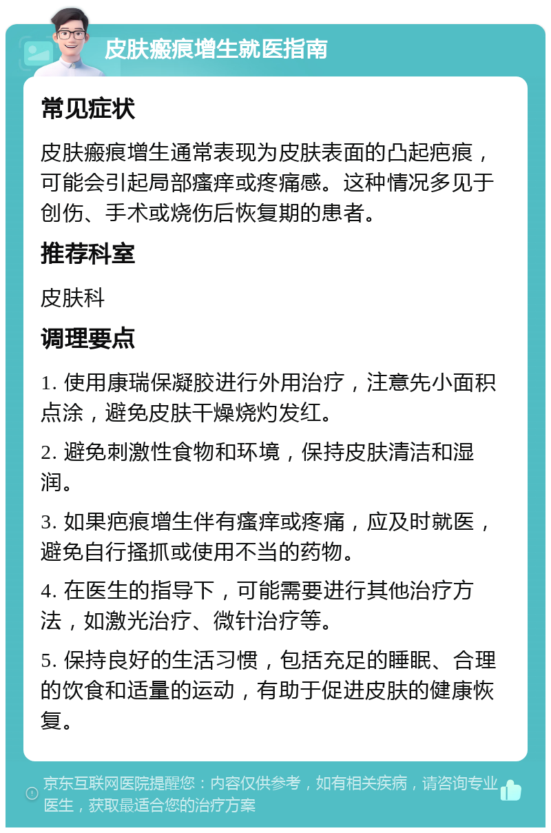 皮肤瘢痕增生就医指南 常见症状 皮肤瘢痕增生通常表现为皮肤表面的凸起疤痕，可能会引起局部瘙痒或疼痛感。这种情况多见于创伤、手术或烧伤后恢复期的患者。 推荐科室 皮肤科 调理要点 1. 使用康瑞保凝胶进行外用治疗，注意先小面积点涂，避免皮肤干燥烧灼发红。 2. 避免刺激性食物和环境，保持皮肤清洁和湿润。 3. 如果疤痕增生伴有瘙痒或疼痛，应及时就医，避免自行搔抓或使用不当的药物。 4. 在医生的指导下，可能需要进行其他治疗方法，如激光治疗、微针治疗等。 5. 保持良好的生活习惯，包括充足的睡眠、合理的饮食和适量的运动，有助于促进皮肤的健康恢复。