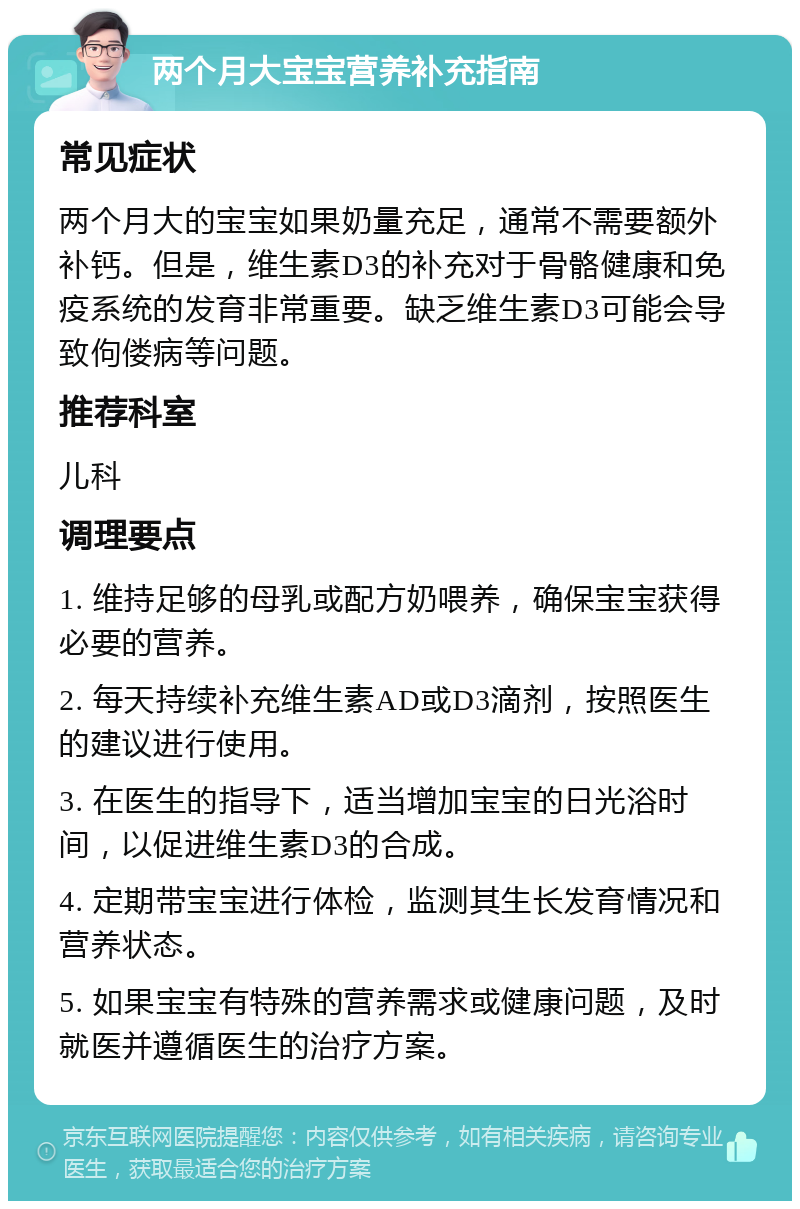 两个月大宝宝营养补充指南 常见症状 两个月大的宝宝如果奶量充足，通常不需要额外补钙。但是，维生素D3的补充对于骨骼健康和免疫系统的发育非常重要。缺乏维生素D3可能会导致佝偻病等问题。 推荐科室 儿科 调理要点 1. 维持足够的母乳或配方奶喂养，确保宝宝获得必要的营养。 2. 每天持续补充维生素AD或D3滴剂，按照医生的建议进行使用。 3. 在医生的指导下，适当增加宝宝的日光浴时间，以促进维生素D3的合成。 4. 定期带宝宝进行体检，监测其生长发育情况和营养状态。 5. 如果宝宝有特殊的营养需求或健康问题，及时就医并遵循医生的治疗方案。