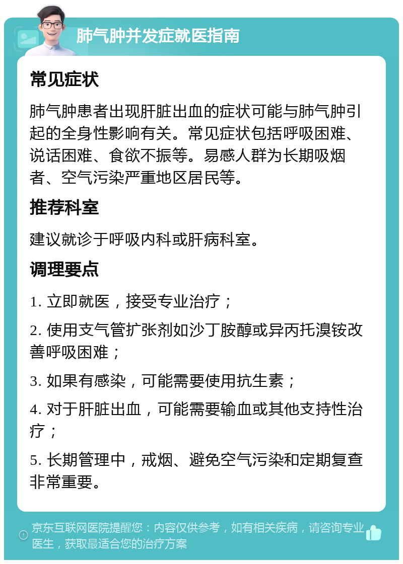 肺气肿并发症就医指南 常见症状 肺气肿患者出现肝脏出血的症状可能与肺气肿引起的全身性影响有关。常见症状包括呼吸困难、说话困难、食欲不振等。易感人群为长期吸烟者、空气污染严重地区居民等。 推荐科室 建议就诊于呼吸内科或肝病科室。 调理要点 1. 立即就医，接受专业治疗； 2. 使用支气管扩张剂如沙丁胺醇或异丙托溴铵改善呼吸困难； 3. 如果有感染，可能需要使用抗生素； 4. 对于肝脏出血，可能需要输血或其他支持性治疗； 5. 长期管理中，戒烟、避免空气污染和定期复查非常重要。