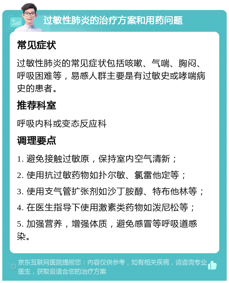 过敏性肺炎的治疗方案和用药问题 常见症状 过敏性肺炎的常见症状包括咳嗽、气喘、胸闷、呼吸困难等，易感人群主要是有过敏史或哮喘病史的患者。 推荐科室 呼吸内科或变态反应科 调理要点 1. 避免接触过敏原，保持室内空气清新； 2. 使用抗过敏药物如扑尔敏、氯雷他定等； 3. 使用支气管扩张剂如沙丁胺醇、特布他林等； 4. 在医生指导下使用激素类药物如泼尼松等； 5. 加强营养，增强体质，避免感冒等呼吸道感染。