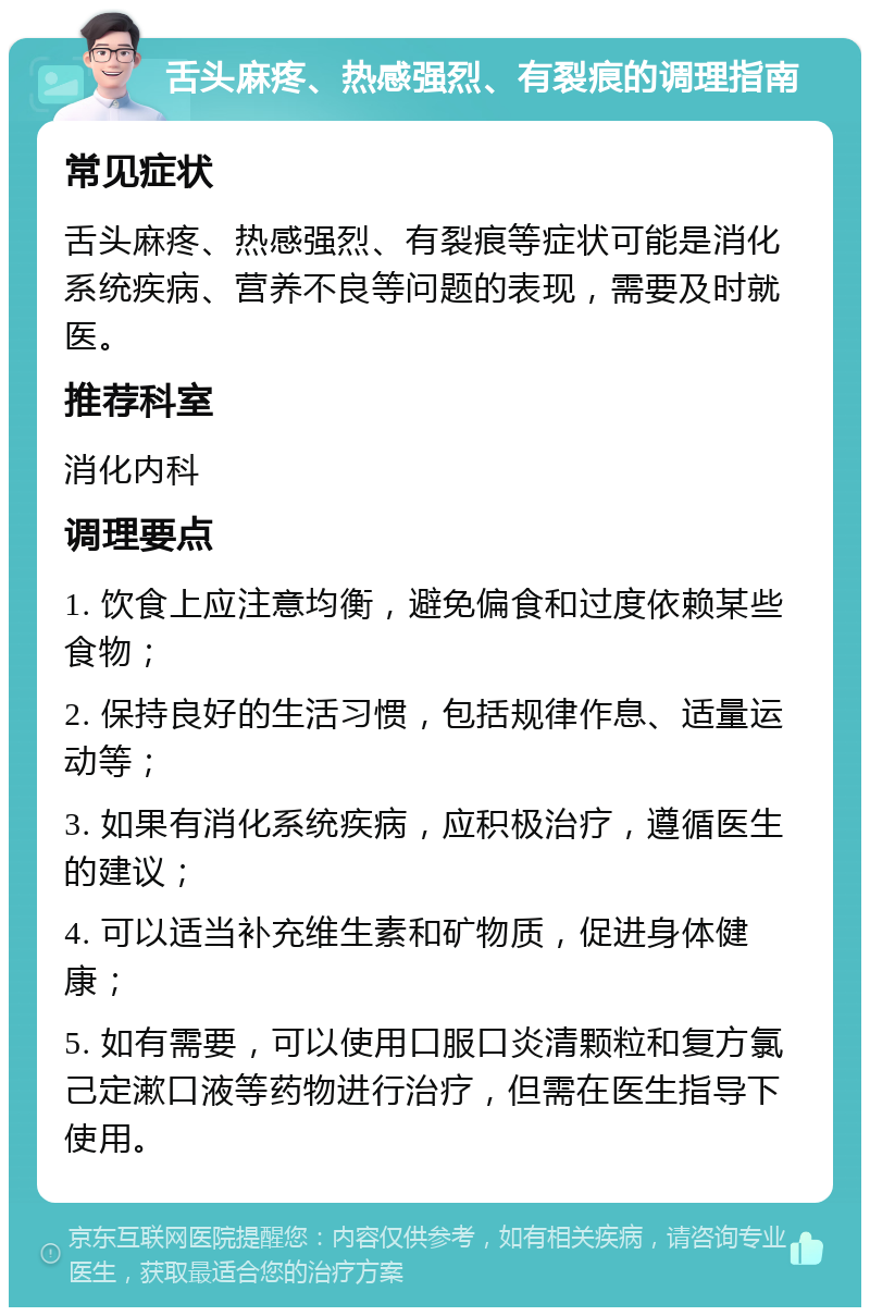 舌头麻疼、热感强烈、有裂痕的调理指南 常见症状 舌头麻疼、热感强烈、有裂痕等症状可能是消化系统疾病、营养不良等问题的表现，需要及时就医。 推荐科室 消化内科 调理要点 1. 饮食上应注意均衡，避免偏食和过度依赖某些食物； 2. 保持良好的生活习惯，包括规律作息、适量运动等； 3. 如果有消化系统疾病，应积极治疗，遵循医生的建议； 4. 可以适当补充维生素和矿物质，促进身体健康； 5. 如有需要，可以使用口服口炎清颗粒和复方氯己定漱口液等药物进行治疗，但需在医生指导下使用。