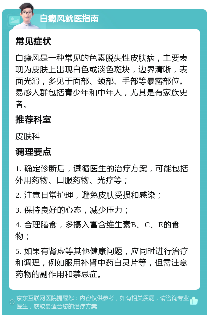 白癜风就医指南 常见症状 白癜风是一种常见的色素脱失性皮肤病，主要表现为皮肤上出现白色或淡色斑块，边界清晰，表面光滑，多见于面部、颈部、手部等暴露部位。易感人群包括青少年和中年人，尤其是有家族史者。 推荐科室 皮肤科 调理要点 1. 确定诊断后，遵循医生的治疗方案，可能包括外用药物、口服药物、光疗等； 2. 注意日常护理，避免皮肤受损和感染； 3. 保持良好的心态，减少压力； 4. 合理膳食，多摄入富含维生素B、C、E的食物； 5. 如果有肾虚等其他健康问题，应同时进行治疗和调理，例如服用补肾中药白灵片等，但需注意药物的副作用和禁忌症。