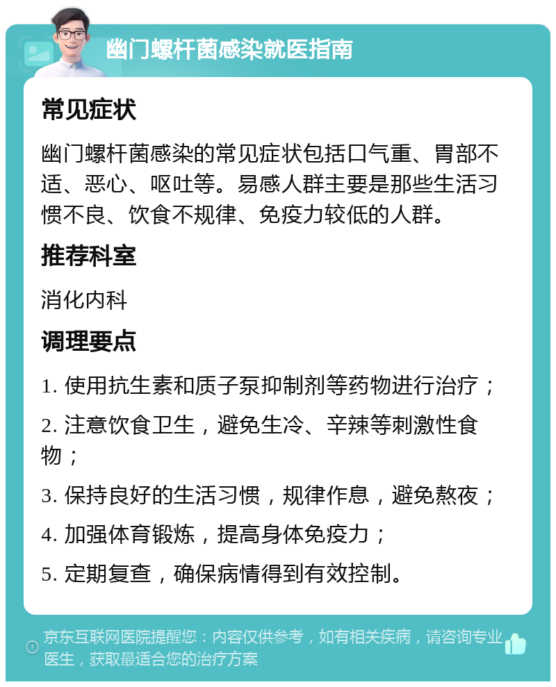 幽门螺杆菌感染就医指南 常见症状 幽门螺杆菌感染的常见症状包括口气重、胃部不适、恶心、呕吐等。易感人群主要是那些生活习惯不良、饮食不规律、免疫力较低的人群。 推荐科室 消化内科 调理要点 1. 使用抗生素和质子泵抑制剂等药物进行治疗； 2. 注意饮食卫生，避免生冷、辛辣等刺激性食物； 3. 保持良好的生活习惯，规律作息，避免熬夜； 4. 加强体育锻炼，提高身体免疫力； 5. 定期复查，确保病情得到有效控制。