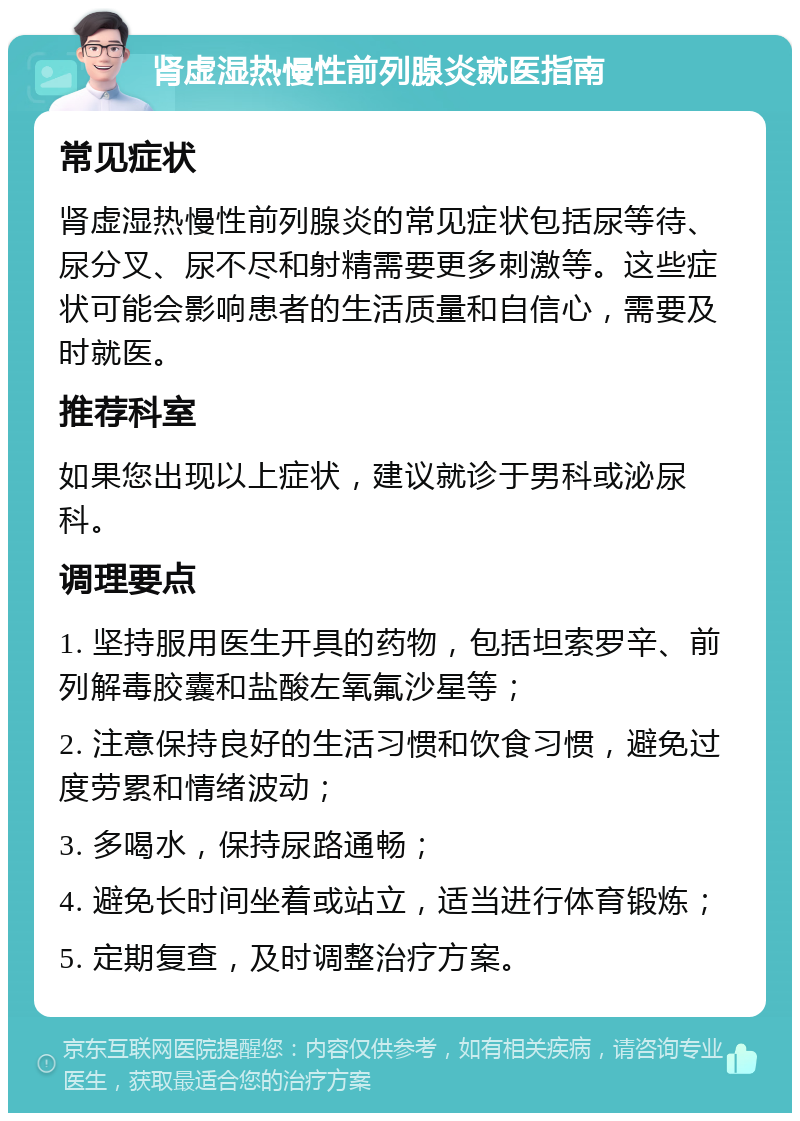 肾虚湿热慢性前列腺炎就医指南 常见症状 肾虚湿热慢性前列腺炎的常见症状包括尿等待、尿分叉、尿不尽和射精需要更多刺激等。这些症状可能会影响患者的生活质量和自信心，需要及时就医。 推荐科室 如果您出现以上症状，建议就诊于男科或泌尿科。 调理要点 1. 坚持服用医生开具的药物，包括坦索罗辛、前列解毒胶囊和盐酸左氧氟沙星等； 2. 注意保持良好的生活习惯和饮食习惯，避免过度劳累和情绪波动； 3. 多喝水，保持尿路通畅； 4. 避免长时间坐着或站立，适当进行体育锻炼； 5. 定期复查，及时调整治疗方案。