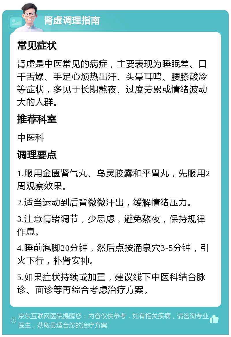 肾虚调理指南 常见症状 肾虚是中医常见的病症，主要表现为睡眠差、口干舌燥、手足心烦热出汗、头晕耳鸣、腰膝酸冷等症状，多见于长期熬夜、过度劳累或情绪波动大的人群。 推荐科室 中医科 调理要点 1.服用金匮肾气丸、乌灵胶囊和平胃丸，先服用2周观察效果。 2.适当运动到后背微微汗出，缓解情绪压力。 3.注意情绪调节，少思虑，避免熬夜，保持规律作息。 4.睡前泡脚20分钟，然后点按涌泉穴3-5分钟，引火下行，补肾安神。 5.如果症状持续或加重，建议线下中医科结合脉诊、面诊等再综合考虑治疗方案。