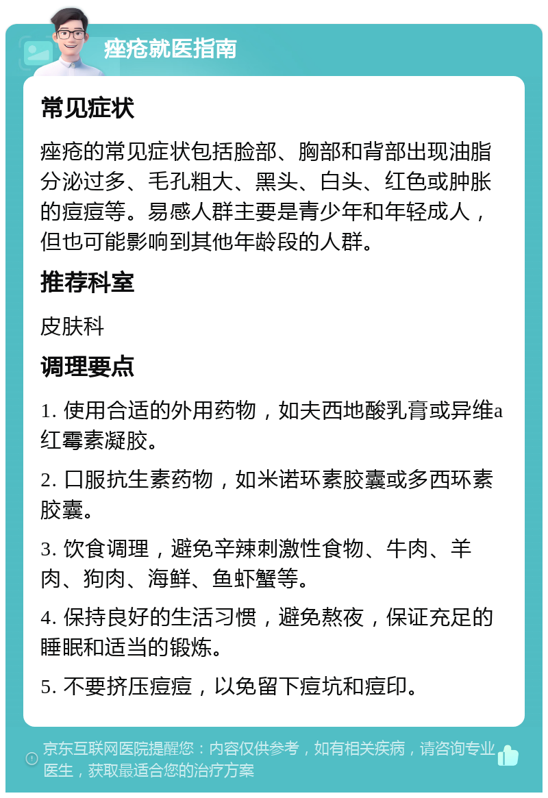 痤疮就医指南 常见症状 痤疮的常见症状包括脸部、胸部和背部出现油脂分泌过多、毛孔粗大、黑头、白头、红色或肿胀的痘痘等。易感人群主要是青少年和年轻成人，但也可能影响到其他年龄段的人群。 推荐科室 皮肤科 调理要点 1. 使用合适的外用药物，如夫西地酸乳膏或异维a红霉素凝胶。 2. 口服抗生素药物，如米诺环素胶囊或多西环素胶囊。 3. 饮食调理，避免辛辣刺激性食物、牛肉、羊肉、狗肉、海鲜、鱼虾蟹等。 4. 保持良好的生活习惯，避免熬夜，保证充足的睡眠和适当的锻炼。 5. 不要挤压痘痘，以免留下痘坑和痘印。