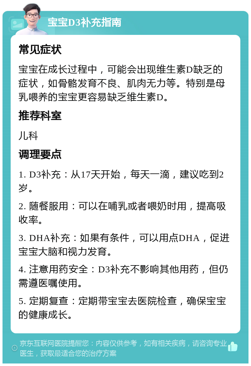 宝宝D3补充指南 常见症状 宝宝在成长过程中，可能会出现维生素D缺乏的症状，如骨骼发育不良、肌肉无力等。特别是母乳喂养的宝宝更容易缺乏维生素D。 推荐科室 儿科 调理要点 1. D3补充：从17天开始，每天一滴，建议吃到2岁。 2. 随餐服用：可以在哺乳或者喂奶时用，提高吸收率。 3. DHA补充：如果有条件，可以用点DHA，促进宝宝大脑和视力发育。 4. 注意用药安全：D3补充不影响其他用药，但仍需遵医嘱使用。 5. 定期复查：定期带宝宝去医院检查，确保宝宝的健康成长。