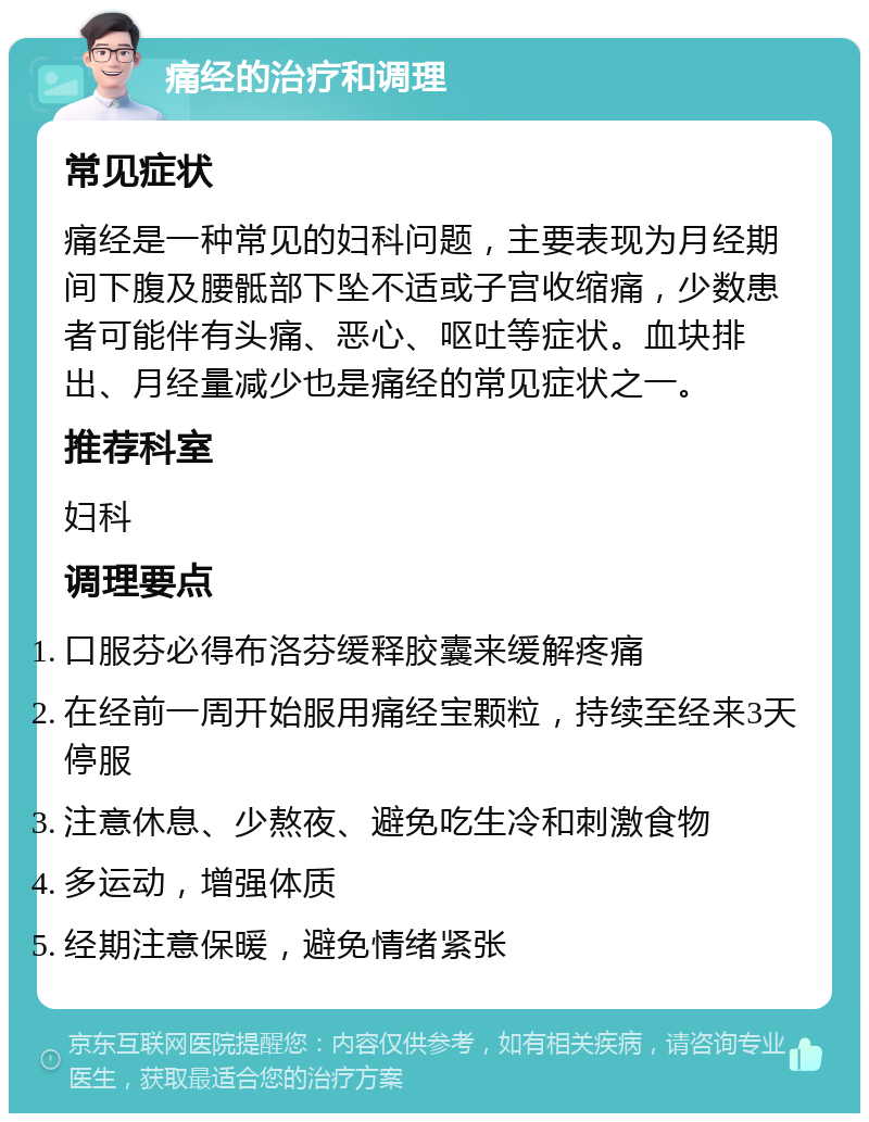 痛经的治疗和调理 常见症状 痛经是一种常见的妇科问题，主要表现为月经期间下腹及腰骶部下坠不适或子宫收缩痛，少数患者可能伴有头痛、恶心、呕吐等症状。血块排出、月经量减少也是痛经的常见症状之一。 推荐科室 妇科 调理要点 口服芬必得布洛芬缓释胶囊来缓解疼痛 在经前一周开始服用痛经宝颗粒，持续至经来3天停服 注意休息、少熬夜、避免吃生冷和刺激食物 多运动，增强体质 经期注意保暖，避免情绪紧张