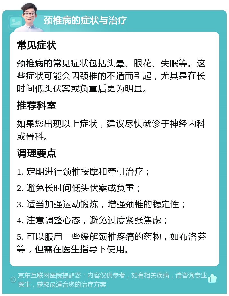 颈椎病的症状与治疗 常见症状 颈椎病的常见症状包括头晕、眼花、失眠等。这些症状可能会因颈椎的不适而引起，尤其是在长时间低头伏案或负重后更为明显。 推荐科室 如果您出现以上症状，建议尽快就诊于神经内科或骨科。 调理要点 1. 定期进行颈椎按摩和牵引治疗； 2. 避免长时间低头伏案或负重； 3. 适当加强运动锻炼，增强颈椎的稳定性； 4. 注意调整心态，避免过度紧张焦虑； 5. 可以服用一些缓解颈椎疼痛的药物，如布洛芬等，但需在医生指导下使用。