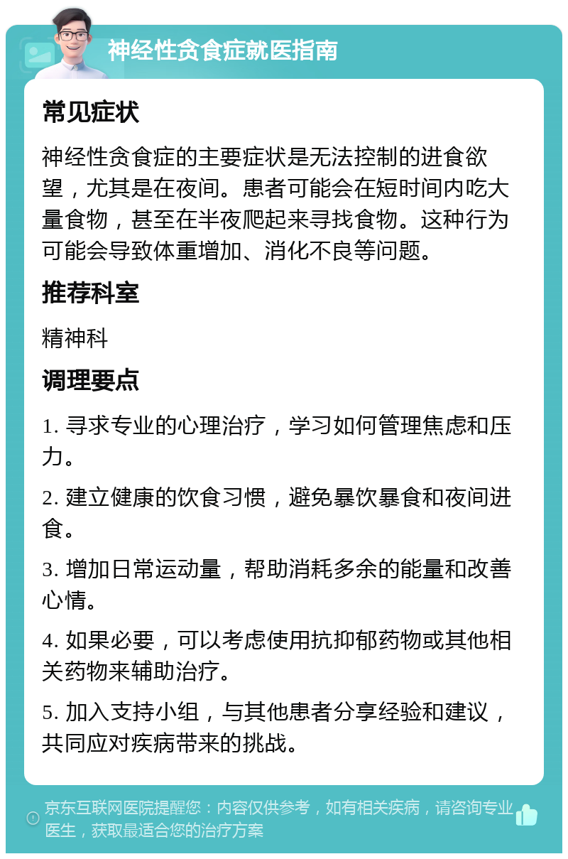 神经性贪食症就医指南 常见症状 神经性贪食症的主要症状是无法控制的进食欲望，尤其是在夜间。患者可能会在短时间内吃大量食物，甚至在半夜爬起来寻找食物。这种行为可能会导致体重增加、消化不良等问题。 推荐科室 精神科 调理要点 1. 寻求专业的心理治疗，学习如何管理焦虑和压力。 2. 建立健康的饮食习惯，避免暴饮暴食和夜间进食。 3. 增加日常运动量，帮助消耗多余的能量和改善心情。 4. 如果必要，可以考虑使用抗抑郁药物或其他相关药物来辅助治疗。 5. 加入支持小组，与其他患者分享经验和建议，共同应对疾病带来的挑战。