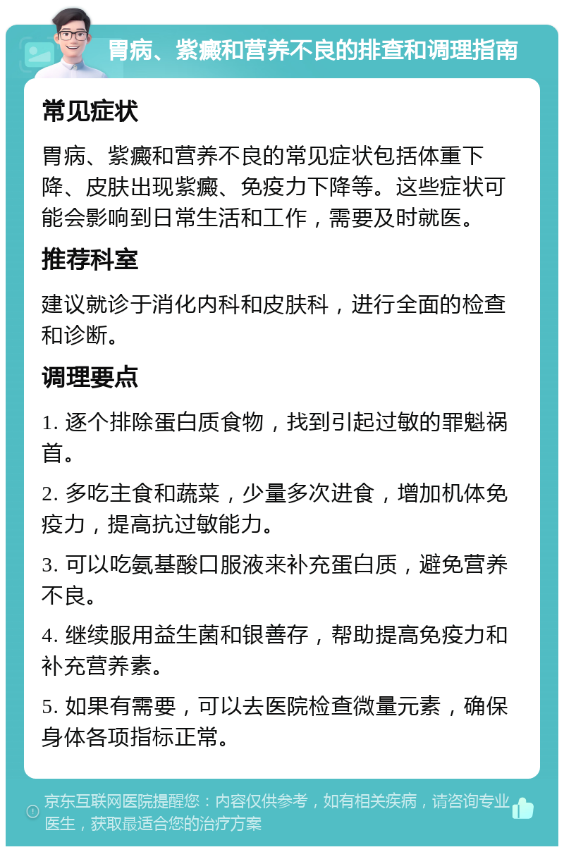 胃病、紫癜和营养不良的排查和调理指南 常见症状 胃病、紫癜和营养不良的常见症状包括体重下降、皮肤出现紫癜、免疫力下降等。这些症状可能会影响到日常生活和工作，需要及时就医。 推荐科室 建议就诊于消化内科和皮肤科，进行全面的检查和诊断。 调理要点 1. 逐个排除蛋白质食物，找到引起过敏的罪魁祸首。 2. 多吃主食和蔬菜，少量多次进食，增加机体免疫力，提高抗过敏能力。 3. 可以吃氨基酸口服液来补充蛋白质，避免营养不良。 4. 继续服用益生菌和银善存，帮助提高免疫力和补充营养素。 5. 如果有需要，可以去医院检查微量元素，确保身体各项指标正常。