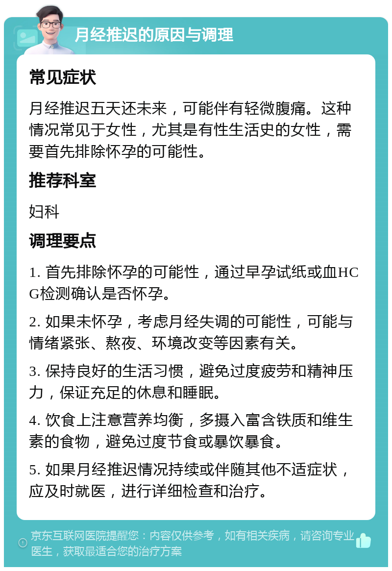 月经推迟的原因与调理 常见症状 月经推迟五天还未来，可能伴有轻微腹痛。这种情况常见于女性，尤其是有性生活史的女性，需要首先排除怀孕的可能性。 推荐科室 妇科 调理要点 1. 首先排除怀孕的可能性，通过早孕试纸或血HCG检测确认是否怀孕。 2. 如果未怀孕，考虑月经失调的可能性，可能与情绪紧张、熬夜、环境改变等因素有关。 3. 保持良好的生活习惯，避免过度疲劳和精神压力，保证充足的休息和睡眠。 4. 饮食上注意营养均衡，多摄入富含铁质和维生素的食物，避免过度节食或暴饮暴食。 5. 如果月经推迟情况持续或伴随其他不适症状，应及时就医，进行详细检查和治疗。