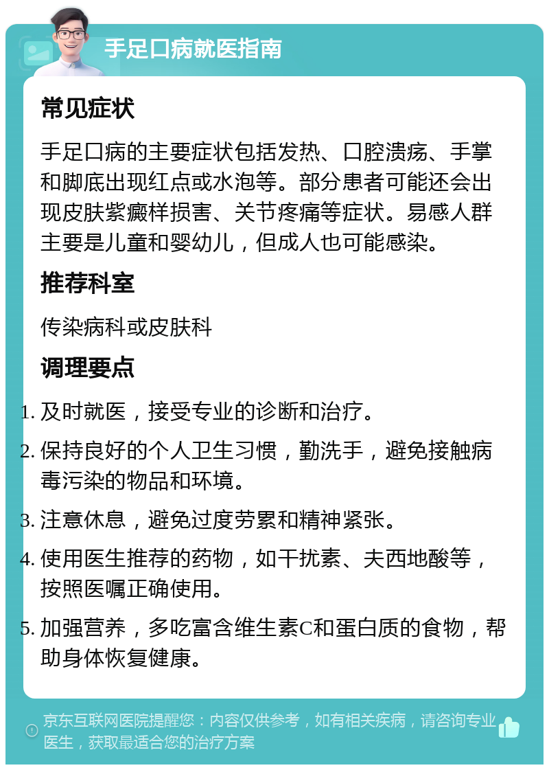 手足口病就医指南 常见症状 手足口病的主要症状包括发热、口腔溃疡、手掌和脚底出现红点或水泡等。部分患者可能还会出现皮肤紫癜样损害、关节疼痛等症状。易感人群主要是儿童和婴幼儿，但成人也可能感染。 推荐科室 传染病科或皮肤科 调理要点 及时就医，接受专业的诊断和治疗。 保持良好的个人卫生习惯，勤洗手，避免接触病毒污染的物品和环境。 注意休息，避免过度劳累和精神紧张。 使用医生推荐的药物，如干扰素、夫西地酸等，按照医嘱正确使用。 加强营养，多吃富含维生素C和蛋白质的食物，帮助身体恢复健康。