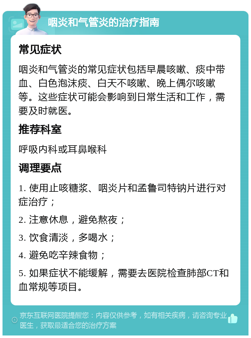 咽炎和气管炎的治疗指南 常见症状 咽炎和气管炎的常见症状包括早晨咳嗽、痰中带血、白色泡沫痰、白天不咳嗽、晚上偶尔咳嗽等。这些症状可能会影响到日常生活和工作，需要及时就医。 推荐科室 呼吸内科或耳鼻喉科 调理要点 1. 使用止咳糖浆、咽炎片和孟鲁司特钠片进行对症治疗； 2. 注意休息，避免熬夜； 3. 饮食清淡，多喝水； 4. 避免吃辛辣食物； 5. 如果症状不能缓解，需要去医院检查肺部CT和血常规等项目。