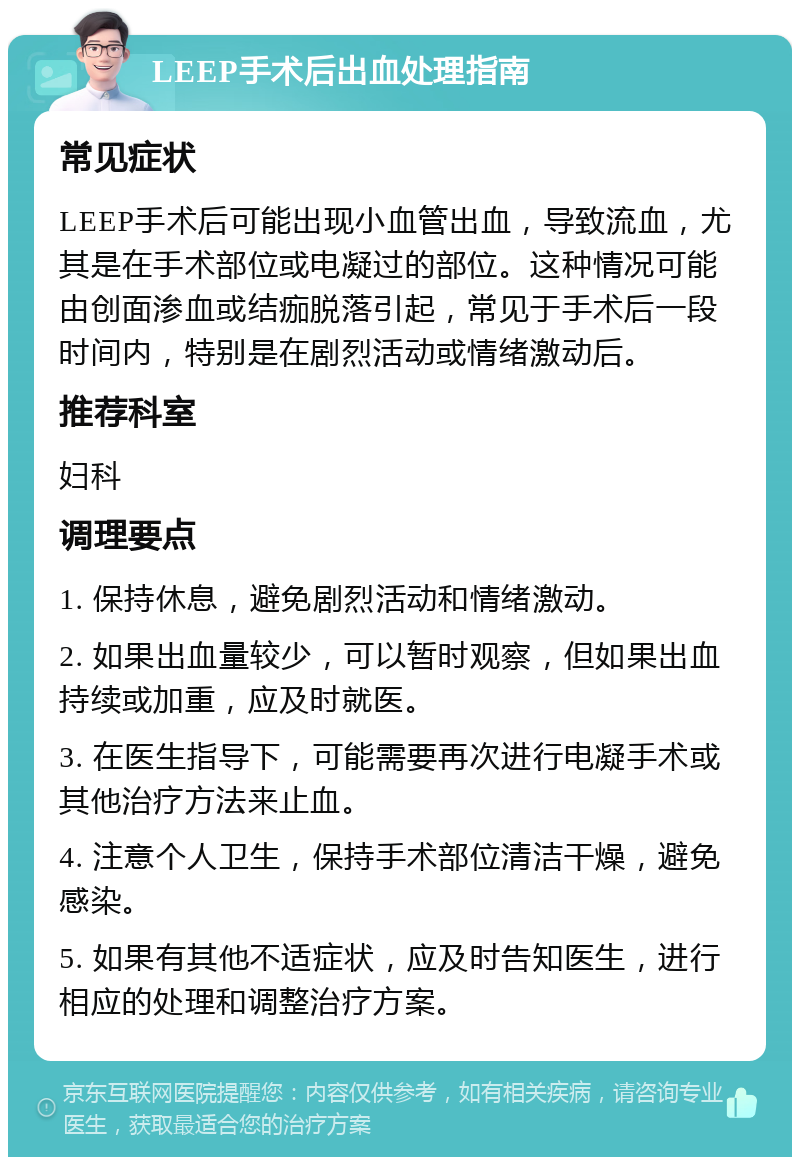 LEEP手术后出血处理指南 常见症状 LEEP手术后可能出现小血管出血，导致流血，尤其是在手术部位或电凝过的部位。这种情况可能由创面渗血或结痂脱落引起，常见于手术后一段时间内，特别是在剧烈活动或情绪激动后。 推荐科室 妇科 调理要点 1. 保持休息，避免剧烈活动和情绪激动。 2. 如果出血量较少，可以暂时观察，但如果出血持续或加重，应及时就医。 3. 在医生指导下，可能需要再次进行电凝手术或其他治疗方法来止血。 4. 注意个人卫生，保持手术部位清洁干燥，避免感染。 5. 如果有其他不适症状，应及时告知医生，进行相应的处理和调整治疗方案。