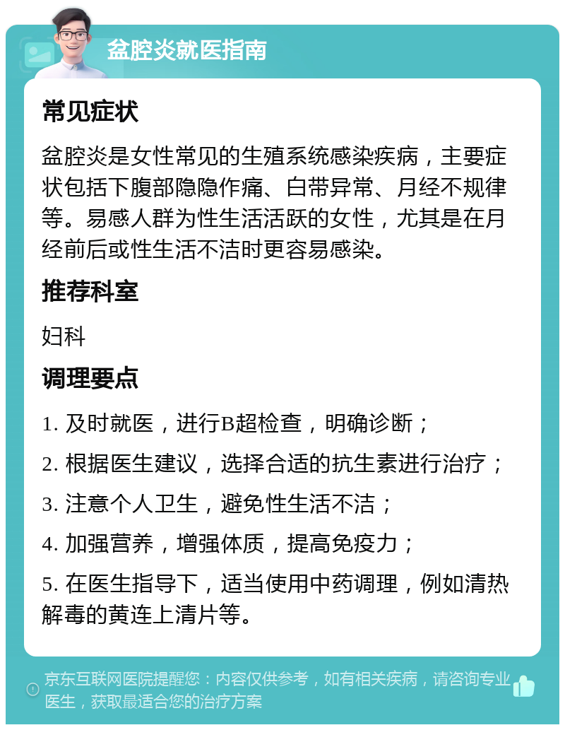 盆腔炎就医指南 常见症状 盆腔炎是女性常见的生殖系统感染疾病，主要症状包括下腹部隐隐作痛、白带异常、月经不规律等。易感人群为性生活活跃的女性，尤其是在月经前后或性生活不洁时更容易感染。 推荐科室 妇科 调理要点 1. 及时就医，进行B超检查，明确诊断； 2. 根据医生建议，选择合适的抗生素进行治疗； 3. 注意个人卫生，避免性生活不洁； 4. 加强营养，增强体质，提高免疫力； 5. 在医生指导下，适当使用中药调理，例如清热解毒的黄连上清片等。