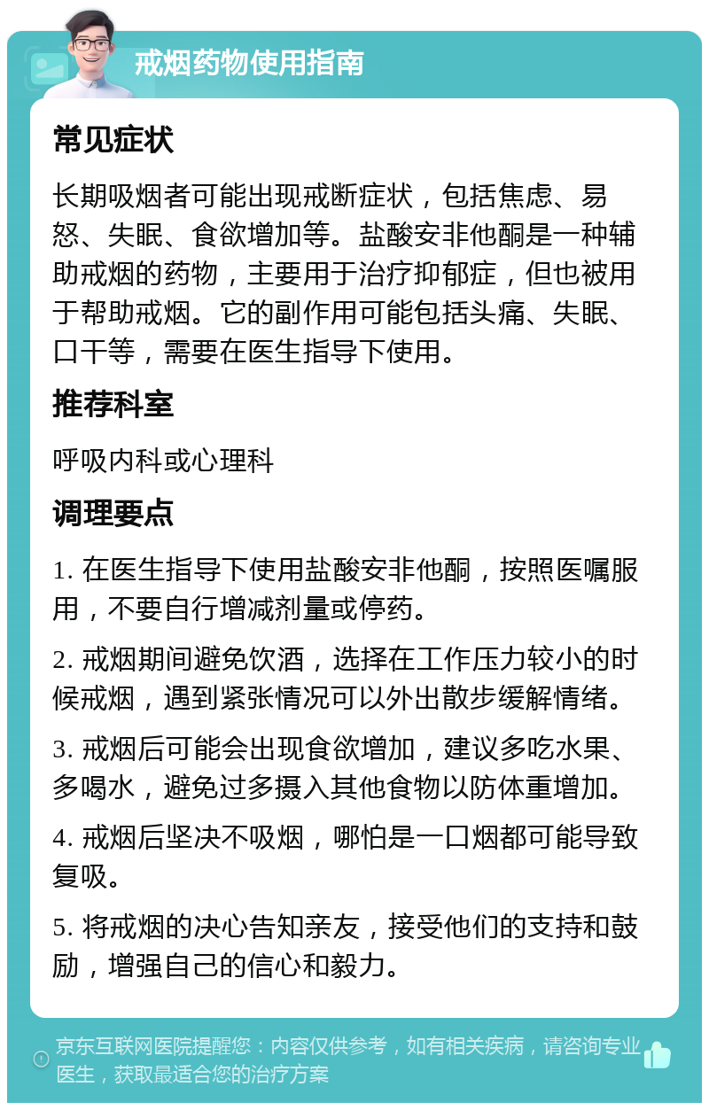 戒烟药物使用指南 常见症状 长期吸烟者可能出现戒断症状，包括焦虑、易怒、失眠、食欲增加等。盐酸安非他酮是一种辅助戒烟的药物，主要用于治疗抑郁症，但也被用于帮助戒烟。它的副作用可能包括头痛、失眠、口干等，需要在医生指导下使用。 推荐科室 呼吸内科或心理科 调理要点 1. 在医生指导下使用盐酸安非他酮，按照医嘱服用，不要自行增减剂量或停药。 2. 戒烟期间避免饮酒，选择在工作压力较小的时候戒烟，遇到紧张情况可以外出散步缓解情绪。 3. 戒烟后可能会出现食欲增加，建议多吃水果、多喝水，避免过多摄入其他食物以防体重增加。 4. 戒烟后坚决不吸烟，哪怕是一口烟都可能导致复吸。 5. 将戒烟的决心告知亲友，接受他们的支持和鼓励，增强自己的信心和毅力。