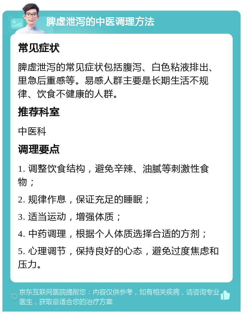 脾虚泄泻的中医调理方法 常见症状 脾虚泄泻的常见症状包括腹泻、白色粘液排出、里急后重感等。易感人群主要是长期生活不规律、饮食不健康的人群。 推荐科室 中医科 调理要点 1. 调整饮食结构，避免辛辣、油腻等刺激性食物； 2. 规律作息，保证充足的睡眠； 3. 适当运动，增强体质； 4. 中药调理，根据个人体质选择合适的方剂； 5. 心理调节，保持良好的心态，避免过度焦虑和压力。