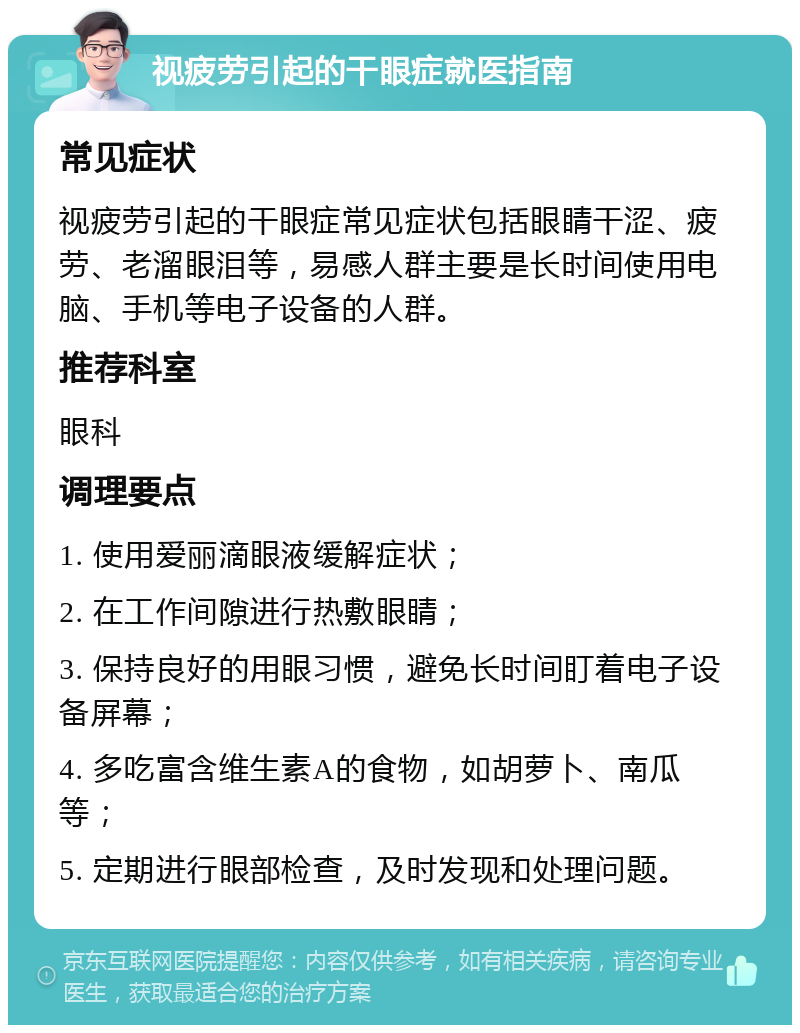 视疲劳引起的干眼症就医指南 常见症状 视疲劳引起的干眼症常见症状包括眼睛干涩、疲劳、老溜眼泪等，易感人群主要是长时间使用电脑、手机等电子设备的人群。 推荐科室 眼科 调理要点 1. 使用爱丽滴眼液缓解症状； 2. 在工作间隙进行热敷眼睛； 3. 保持良好的用眼习惯，避免长时间盯着电子设备屏幕； 4. 多吃富含维生素A的食物，如胡萝卜、南瓜等； 5. 定期进行眼部检查，及时发现和处理问题。