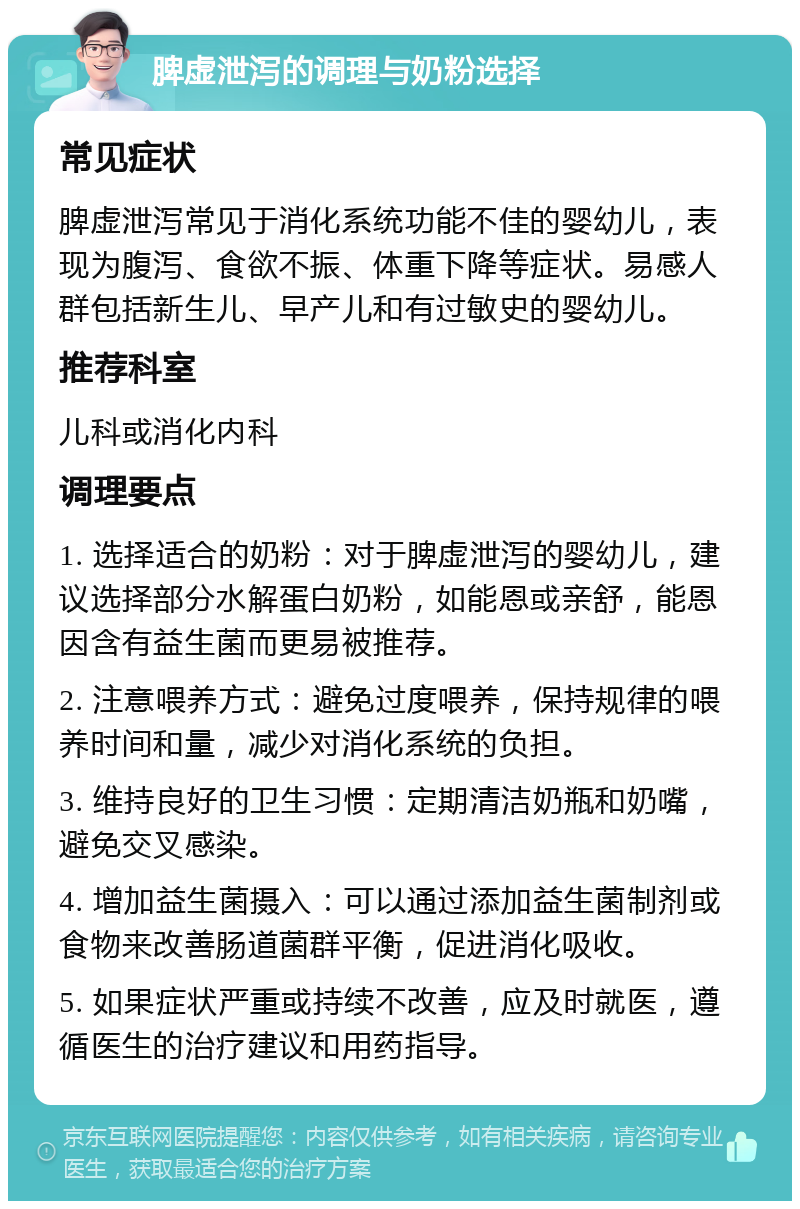 脾虚泄泻的调理与奶粉选择 常见症状 脾虚泄泻常见于消化系统功能不佳的婴幼儿，表现为腹泻、食欲不振、体重下降等症状。易感人群包括新生儿、早产儿和有过敏史的婴幼儿。 推荐科室 儿科或消化内科 调理要点 1. 选择适合的奶粉：对于脾虚泄泻的婴幼儿，建议选择部分水解蛋白奶粉，如能恩或亲舒，能恩因含有益生菌而更易被推荐。 2. 注意喂养方式：避免过度喂养，保持规律的喂养时间和量，减少对消化系统的负担。 3. 维持良好的卫生习惯：定期清洁奶瓶和奶嘴，避免交叉感染。 4. 增加益生菌摄入：可以通过添加益生菌制剂或食物来改善肠道菌群平衡，促进消化吸收。 5. 如果症状严重或持续不改善，应及时就医，遵循医生的治疗建议和用药指导。