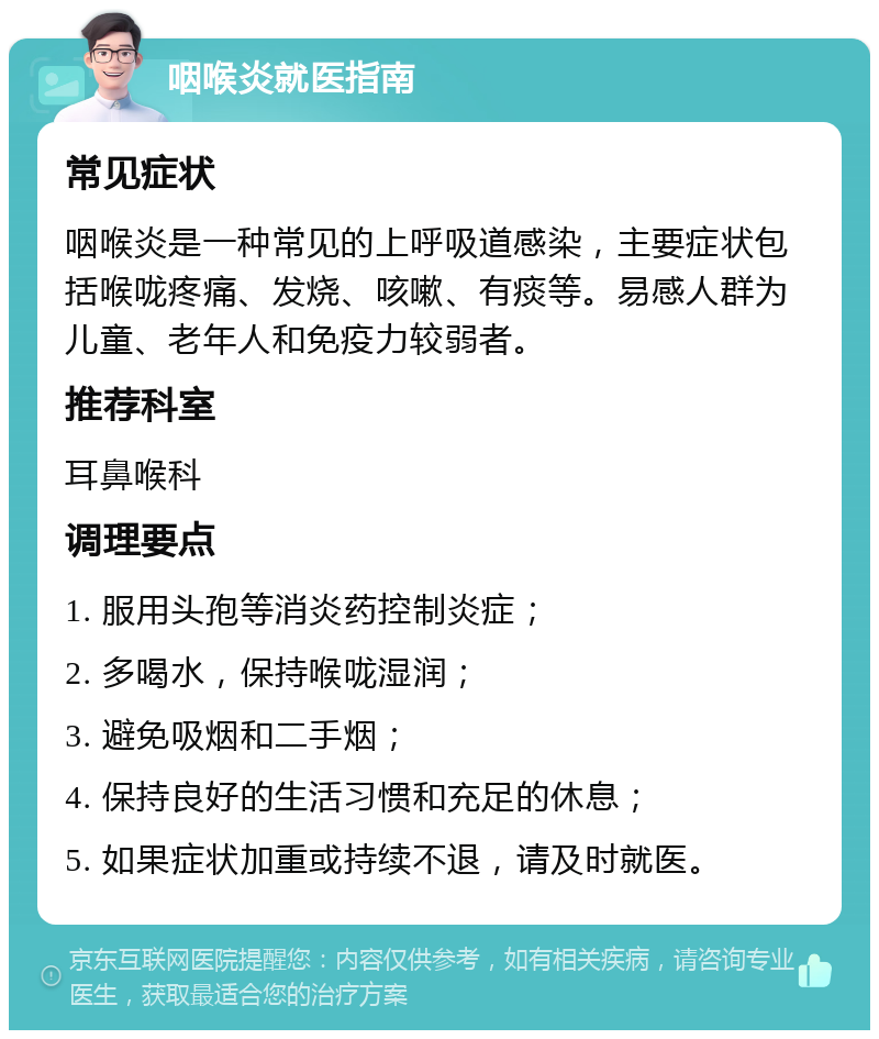 咽喉炎就医指南 常见症状 咽喉炎是一种常见的上呼吸道感染，主要症状包括喉咙疼痛、发烧、咳嗽、有痰等。易感人群为儿童、老年人和免疫力较弱者。 推荐科室 耳鼻喉科 调理要点 1. 服用头孢等消炎药控制炎症； 2. 多喝水，保持喉咙湿润； 3. 避免吸烟和二手烟； 4. 保持良好的生活习惯和充足的休息； 5. 如果症状加重或持续不退，请及时就医。