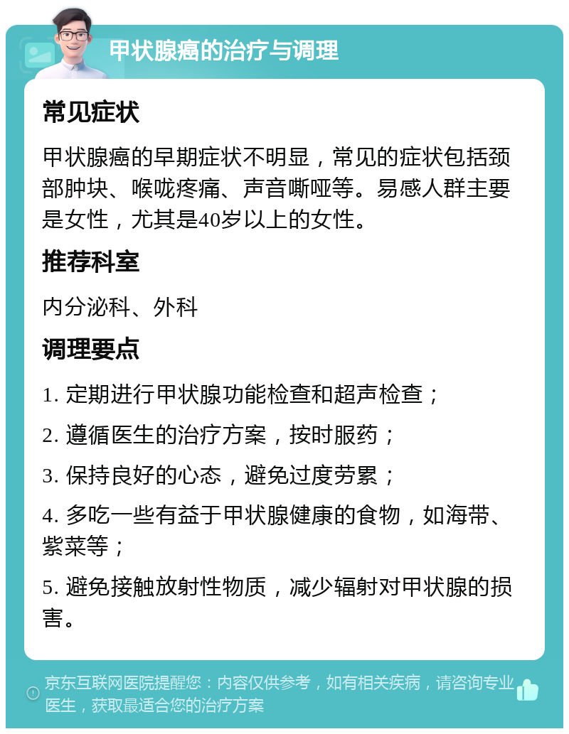 甲状腺癌的治疗与调理 常见症状 甲状腺癌的早期症状不明显，常见的症状包括颈部肿块、喉咙疼痛、声音嘶哑等。易感人群主要是女性，尤其是40岁以上的女性。 推荐科室 内分泌科、外科 调理要点 1. 定期进行甲状腺功能检查和超声检查； 2. 遵循医生的治疗方案，按时服药； 3. 保持良好的心态，避免过度劳累； 4. 多吃一些有益于甲状腺健康的食物，如海带、紫菜等； 5. 避免接触放射性物质，减少辐射对甲状腺的损害。