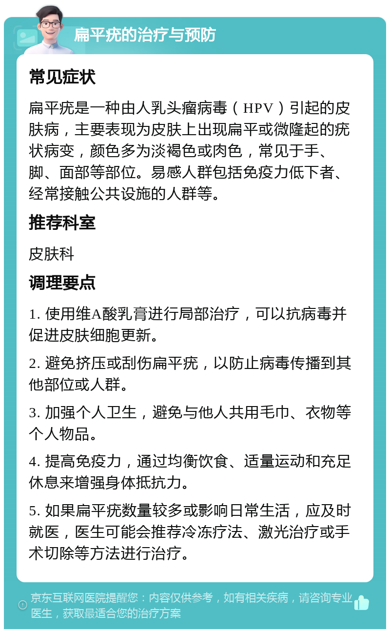 扁平疣的治疗与预防 常见症状 扁平疣是一种由人乳头瘤病毒（HPV）引起的皮肤病，主要表现为皮肤上出现扁平或微隆起的疣状病变，颜色多为淡褐色或肉色，常见于手、脚、面部等部位。易感人群包括免疫力低下者、经常接触公共设施的人群等。 推荐科室 皮肤科 调理要点 1. 使用维A酸乳膏进行局部治疗，可以抗病毒并促进皮肤细胞更新。 2. 避免挤压或刮伤扁平疣，以防止病毒传播到其他部位或人群。 3. 加强个人卫生，避免与他人共用毛巾、衣物等个人物品。 4. 提高免疫力，通过均衡饮食、适量运动和充足休息来增强身体抵抗力。 5. 如果扁平疣数量较多或影响日常生活，应及时就医，医生可能会推荐冷冻疗法、激光治疗或手术切除等方法进行治疗。