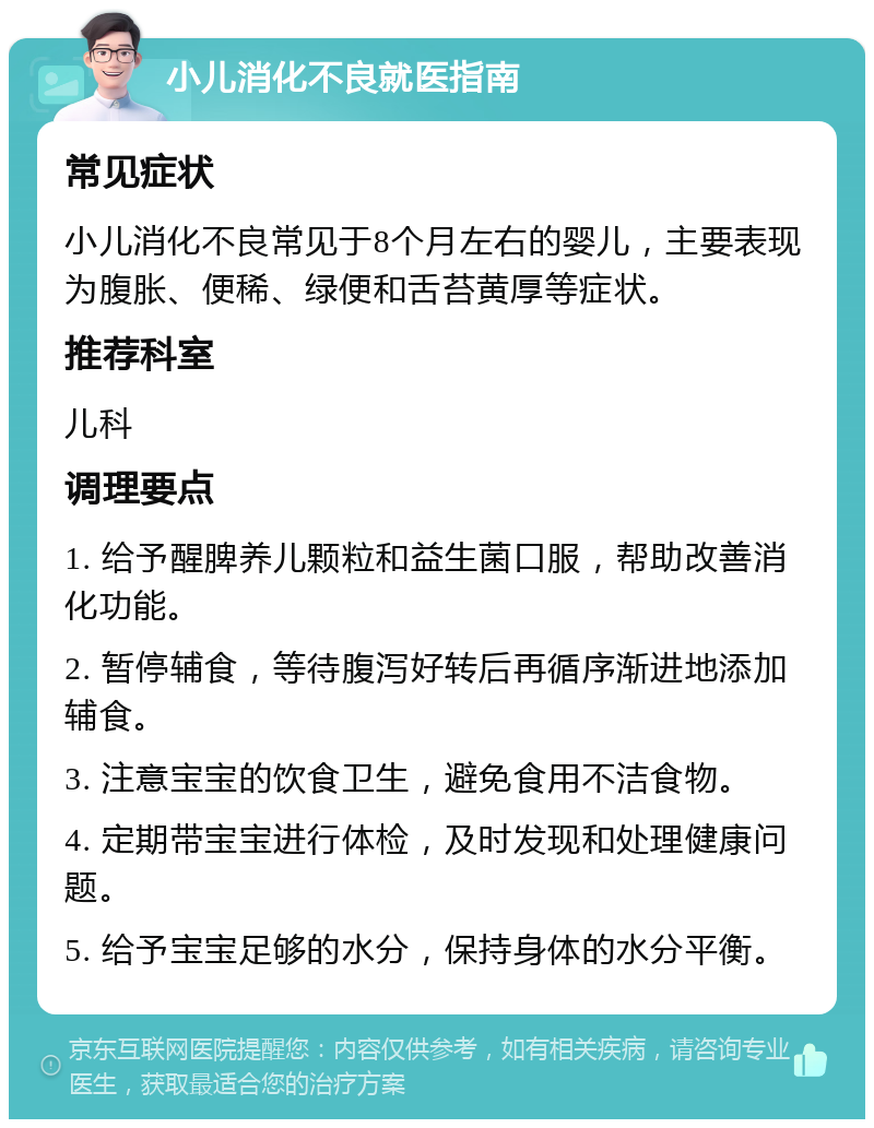 小儿消化不良就医指南 常见症状 小儿消化不良常见于8个月左右的婴儿，主要表现为腹胀、便稀、绿便和舌苔黄厚等症状。 推荐科室 儿科 调理要点 1. 给予醒脾养儿颗粒和益生菌口服，帮助改善消化功能。 2. 暂停辅食，等待腹泻好转后再循序渐进地添加辅食。 3. 注意宝宝的饮食卫生，避免食用不洁食物。 4. 定期带宝宝进行体检，及时发现和处理健康问题。 5. 给予宝宝足够的水分，保持身体的水分平衡。