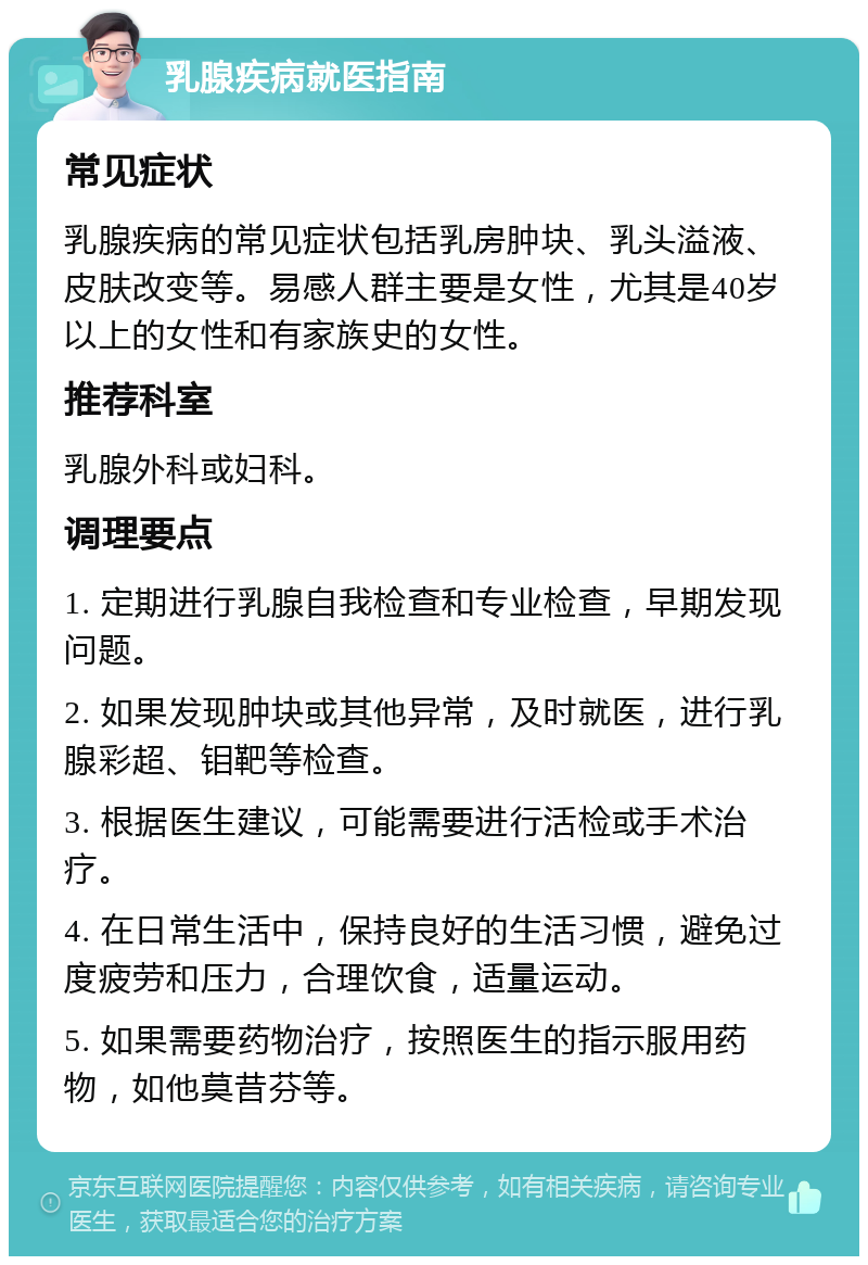 乳腺疾病就医指南 常见症状 乳腺疾病的常见症状包括乳房肿块、乳头溢液、皮肤改变等。易感人群主要是女性，尤其是40岁以上的女性和有家族史的女性。 推荐科室 乳腺外科或妇科。 调理要点 1. 定期进行乳腺自我检查和专业检查，早期发现问题。 2. 如果发现肿块或其他异常，及时就医，进行乳腺彩超、钼靶等检查。 3. 根据医生建议，可能需要进行活检或手术治疗。 4. 在日常生活中，保持良好的生活习惯，避免过度疲劳和压力，合理饮食，适量运动。 5. 如果需要药物治疗，按照医生的指示服用药物，如他莫昔芬等。