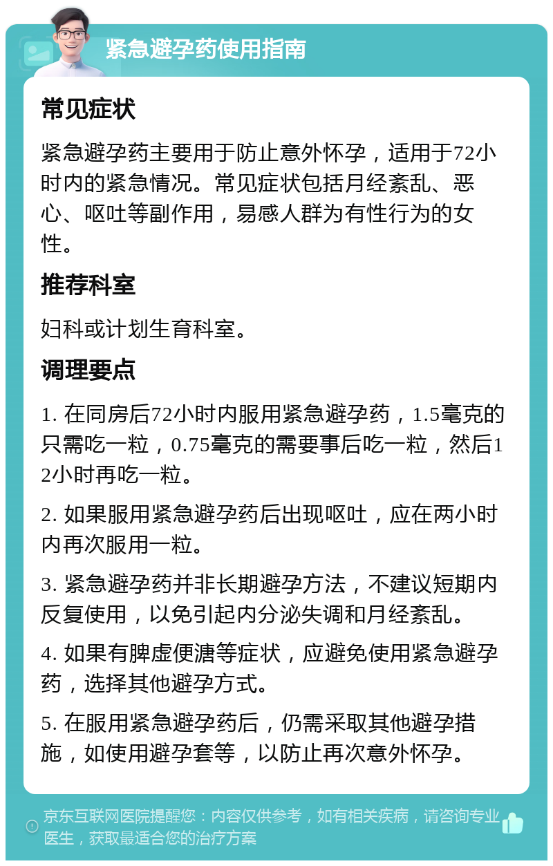 紧急避孕药使用指南 常见症状 紧急避孕药主要用于防止意外怀孕，适用于72小时内的紧急情况。常见症状包括月经紊乱、恶心、呕吐等副作用，易感人群为有性行为的女性。 推荐科室 妇科或计划生育科室。 调理要点 1. 在同房后72小时内服用紧急避孕药，1.5毫克的只需吃一粒，0.75毫克的需要事后吃一粒，然后12小时再吃一粒。 2. 如果服用紧急避孕药后出现呕吐，应在两小时内再次服用一粒。 3. 紧急避孕药并非长期避孕方法，不建议短期内反复使用，以免引起内分泌失调和月经紊乱。 4. 如果有脾虚便溏等症状，应避免使用紧急避孕药，选择其他避孕方式。 5. 在服用紧急避孕药后，仍需采取其他避孕措施，如使用避孕套等，以防止再次意外怀孕。