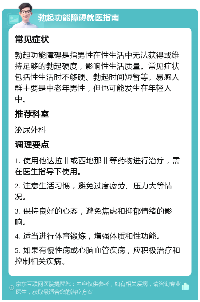 勃起功能障碍就医指南 常见症状 勃起功能障碍是指男性在性生活中无法获得或维持足够的勃起硬度，影响性生活质量。常见症状包括性生活时不够硬、勃起时间短暂等。易感人群主要是中老年男性，但也可能发生在年轻人中。 推荐科室 泌尿外科 调理要点 1. 使用他达拉非或西地那非等药物进行治疗，需在医生指导下使用。 2. 注意生活习惯，避免过度疲劳、压力大等情况。 3. 保持良好的心态，避免焦虑和抑郁情绪的影响。 4. 适当进行体育锻炼，增强体质和性功能。 5. 如果有慢性病或心脑血管疾病，应积极治疗和控制相关疾病。