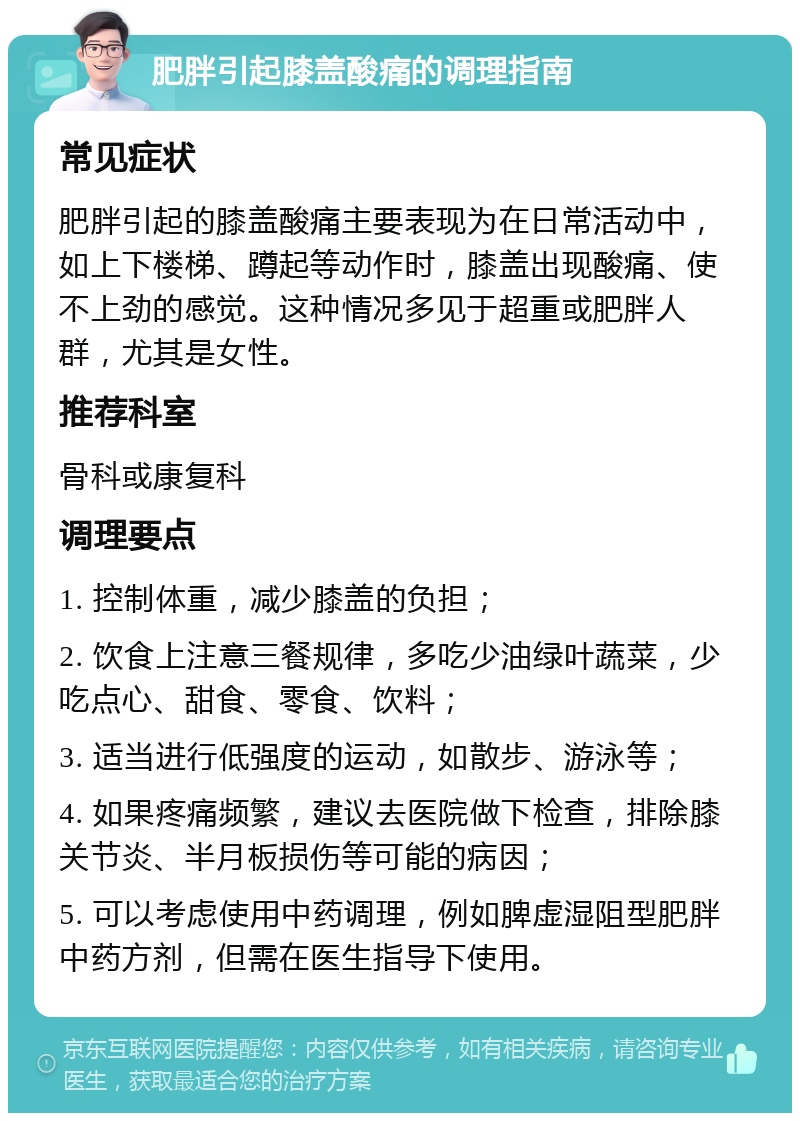 肥胖引起膝盖酸痛的调理指南 常见症状 肥胖引起的膝盖酸痛主要表现为在日常活动中，如上下楼梯、蹲起等动作时，膝盖出现酸痛、使不上劲的感觉。这种情况多见于超重或肥胖人群，尤其是女性。 推荐科室 骨科或康复科 调理要点 1. 控制体重，减少膝盖的负担； 2. 饮食上注意三餐规律，多吃少油绿叶蔬菜，少吃点心、甜食、零食、饮料； 3. 适当进行低强度的运动，如散步、游泳等； 4. 如果疼痛频繁，建议去医院做下检查，排除膝关节炎、半月板损伤等可能的病因； 5. 可以考虑使用中药调理，例如脾虚湿阻型肥胖中药方剂，但需在医生指导下使用。