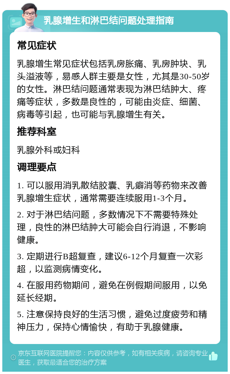 乳腺增生和淋巴结问题处理指南 常见症状 乳腺增生常见症状包括乳房胀痛、乳房肿块、乳头溢液等，易感人群主要是女性，尤其是30-50岁的女性。淋巴结问题通常表现为淋巴结肿大、疼痛等症状，多数是良性的，可能由炎症、细菌、病毒等引起，也可能与乳腺增生有关。 推荐科室 乳腺外科或妇科 调理要点 1. 可以服用消乳散结胶囊、乳癖消等药物来改善乳腺增生症状，通常需要连续服用1-3个月。 2. 对于淋巴结问题，多数情况下不需要特殊处理，良性的淋巴结肿大可能会自行消退，不影响健康。 3. 定期进行B超复查，建议6-12个月复查一次彩超，以监测病情变化。 4. 在服用药物期间，避免在例假期间服用，以免延长经期。 5. 注意保持良好的生活习惯，避免过度疲劳和精神压力，保持心情愉快，有助于乳腺健康。