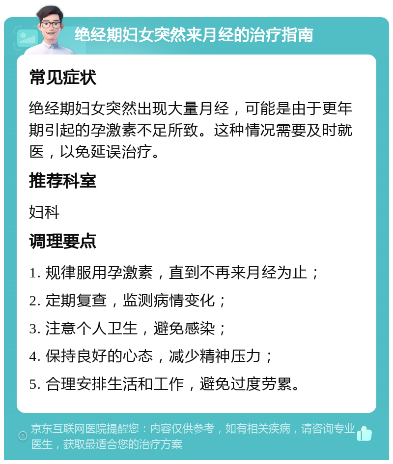 绝经期妇女突然来月经的治疗指南 常见症状 绝经期妇女突然出现大量月经，可能是由于更年期引起的孕激素不足所致。这种情况需要及时就医，以免延误治疗。 推荐科室 妇科 调理要点 1. 规律服用孕激素，直到不再来月经为止； 2. 定期复查，监测病情变化； 3. 注意个人卫生，避免感染； 4. 保持良好的心态，减少精神压力； 5. 合理安排生活和工作，避免过度劳累。