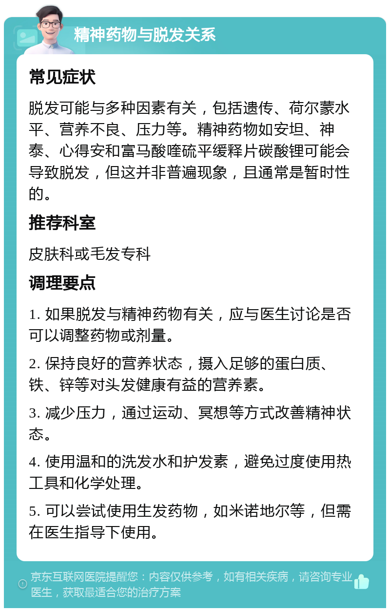 精神药物与脱发关系 常见症状 脱发可能与多种因素有关，包括遗传、荷尔蒙水平、营养不良、压力等。精神药物如安坦、神泰、心得安和富马酸喹硫平缓释片碳酸锂可能会导致脱发，但这并非普遍现象，且通常是暂时性的。 推荐科室 皮肤科或毛发专科 调理要点 1. 如果脱发与精神药物有关，应与医生讨论是否可以调整药物或剂量。 2. 保持良好的营养状态，摄入足够的蛋白质、铁、锌等对头发健康有益的营养素。 3. 减少压力，通过运动、冥想等方式改善精神状态。 4. 使用温和的洗发水和护发素，避免过度使用热工具和化学处理。 5. 可以尝试使用生发药物，如米诺地尔等，但需在医生指导下使用。