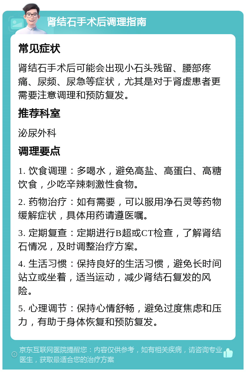 肾结石手术后调理指南 常见症状 肾结石手术后可能会出现小石头残留、腰部疼痛、尿频、尿急等症状，尤其是对于肾虚患者更需要注意调理和预防复发。 推荐科室 泌尿外科 调理要点 1. 饮食调理：多喝水，避免高盐、高蛋白、高糖饮食，少吃辛辣刺激性食物。 2. 药物治疗：如有需要，可以服用净石灵等药物缓解症状，具体用药请遵医嘱。 3. 定期复查：定期进行B超或CT检查，了解肾结石情况，及时调整治疗方案。 4. 生活习惯：保持良好的生活习惯，避免长时间站立或坐着，适当运动，减少肾结石复发的风险。 5. 心理调节：保持心情舒畅，避免过度焦虑和压力，有助于身体恢复和预防复发。