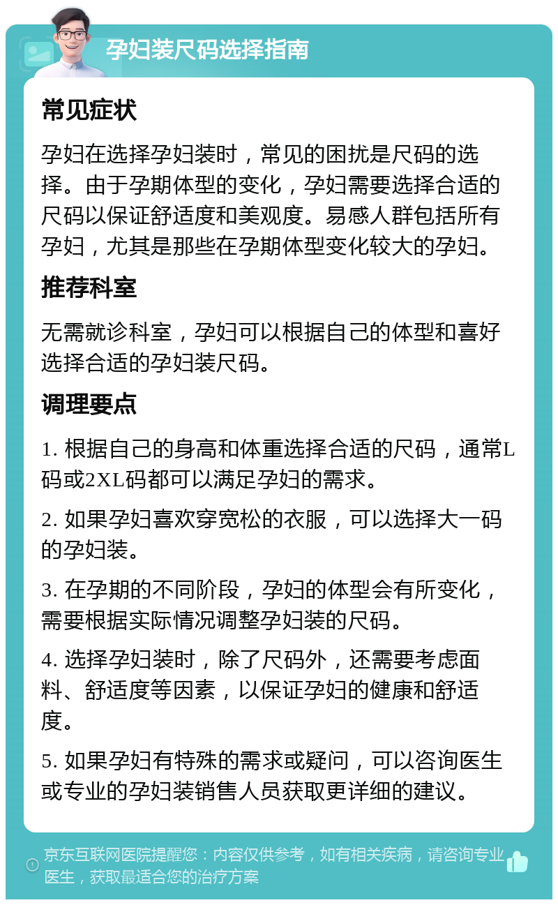 孕妇装尺码选择指南 常见症状 孕妇在选择孕妇装时，常见的困扰是尺码的选择。由于孕期体型的变化，孕妇需要选择合适的尺码以保证舒适度和美观度。易感人群包括所有孕妇，尤其是那些在孕期体型变化较大的孕妇。 推荐科室 无需就诊科室，孕妇可以根据自己的体型和喜好选择合适的孕妇装尺码。 调理要点 1. 根据自己的身高和体重选择合适的尺码，通常L码或2XL码都可以满足孕妇的需求。 2. 如果孕妇喜欢穿宽松的衣服，可以选择大一码的孕妇装。 3. 在孕期的不同阶段，孕妇的体型会有所变化，需要根据实际情况调整孕妇装的尺码。 4. 选择孕妇装时，除了尺码外，还需要考虑面料、舒适度等因素，以保证孕妇的健康和舒适度。 5. 如果孕妇有特殊的需求或疑问，可以咨询医生或专业的孕妇装销售人员获取更详细的建议。