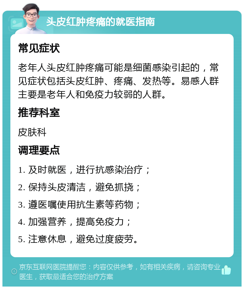 头皮红肿疼痛的就医指南 常见症状 老年人头皮红肿疼痛可能是细菌感染引起的，常见症状包括头皮红肿、疼痛、发热等。易感人群主要是老年人和免疫力较弱的人群。 推荐科室 皮肤科 调理要点 1. 及时就医，进行抗感染治疗； 2. 保持头皮清洁，避免抓挠； 3. 遵医嘱使用抗生素等药物； 4. 加强营养，提高免疫力； 5. 注意休息，避免过度疲劳。