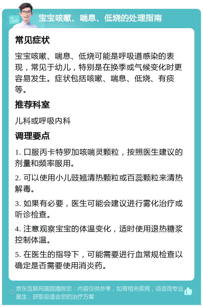 宝宝咳嗽、喘息、低烧的处理指南 常见症状 宝宝咳嗽、喘息、低烧可能是呼吸道感染的表现，常见于幼儿，特别是在换季或气候变化时更容易发生。症状包括咳嗽、喘息、低烧、有痰等。 推荐科室 儿科或呼吸内科 调理要点 1. 口服丙卡特罗加咳喘灵颗粒，按照医生建议的剂量和频率服用。 2. 可以使用小儿豉翘清热颗粒或百蕊颗粒来清热解毒。 3. 如果有必要，医生可能会建议进行雾化治疗或听诊检查。 4. 注意观察宝宝的体温变化，适时使用退热糖浆控制体温。 5. 在医生的指导下，可能需要进行血常规检查以确定是否需要使用消炎药。