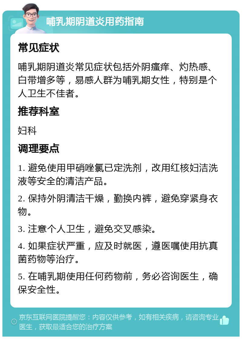 哺乳期阴道炎用药指南 常见症状 哺乳期阴道炎常见症状包括外阴瘙痒、灼热感、白带增多等，易感人群为哺乳期女性，特别是个人卫生不佳者。 推荐科室 妇科 调理要点 1. 避免使用甲硝唑氯已定洗剂，改用红核妇洁洗液等安全的清洁产品。 2. 保持外阴清洁干燥，勤换内裤，避免穿紧身衣物。 3. 注意个人卫生，避免交叉感染。 4. 如果症状严重，应及时就医，遵医嘱使用抗真菌药物等治疗。 5. 在哺乳期使用任何药物前，务必咨询医生，确保安全性。