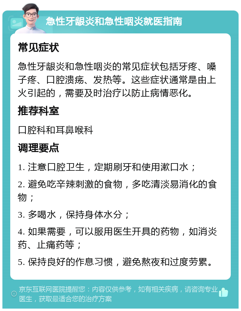 急性牙龈炎和急性咽炎就医指南 常见症状 急性牙龈炎和急性咽炎的常见症状包括牙疼、嗓子疼、口腔溃疡、发热等。这些症状通常是由上火引起的，需要及时治疗以防止病情恶化。 推荐科室 口腔科和耳鼻喉科 调理要点 1. 注意口腔卫生，定期刷牙和使用漱口水； 2. 避免吃辛辣刺激的食物，多吃清淡易消化的食物； 3. 多喝水，保持身体水分； 4. 如果需要，可以服用医生开具的药物，如消炎药、止痛药等； 5. 保持良好的作息习惯，避免熬夜和过度劳累。