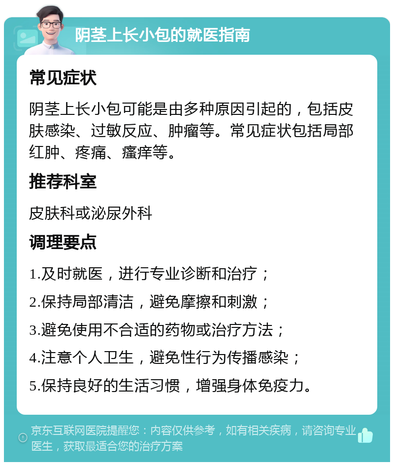 阴茎上长小包的就医指南 常见症状 阴茎上长小包可能是由多种原因引起的，包括皮肤感染、过敏反应、肿瘤等。常见症状包括局部红肿、疼痛、瘙痒等。 推荐科室 皮肤科或泌尿外科 调理要点 1.及时就医，进行专业诊断和治疗； 2.保持局部清洁，避免摩擦和刺激； 3.避免使用不合适的药物或治疗方法； 4.注意个人卫生，避免性行为传播感染； 5.保持良好的生活习惯，增强身体免疫力。